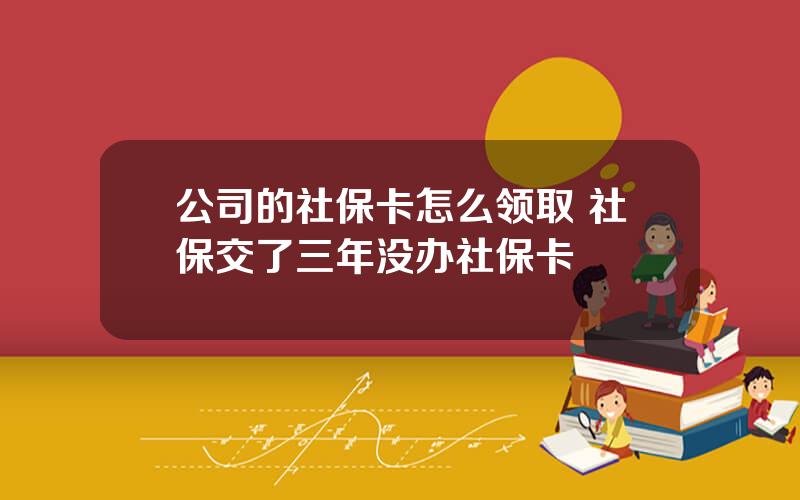 公司的社保卡怎么领取 社保交了三年没办社保卡